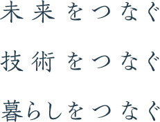 未来をつなぐ 技術をつなぐ 暮らしをつなぐ